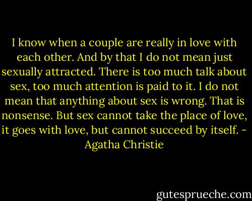 I know when a couple are really in love with each other. And by that I do not mean just sexually attracted. There is too much talk about sex, too much attention is paid to it. I do not mean that anything about sex is wrong. That is nonsense. But sex cannot take the place of love, it goes with love, but cannot succeed by itself. - Agatha Christie