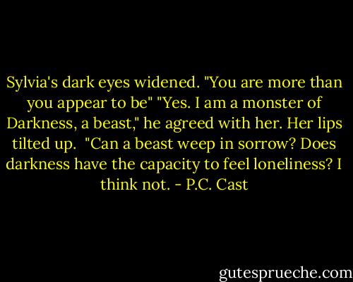 Sylvia's dark eyes widened. "You are more than you appear to be"<br />"Yes. I am a monster of Darkness, a beast," he agreed with her. Her lips tilted up. <br />"Can a beast weep in sorrow? Does darkness have the capacity to feel loneliness? I think not. - P.C. Cast
