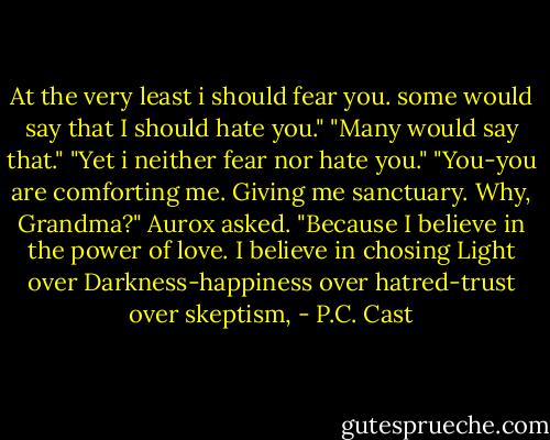 At the very least i should fear you. some would say that I should hate you."<br />"Many would say that."<br />"Yet i neither fear nor hate you."<br />"You-you are comforting me. Giving me sanctuary. Why, Grandma?" Aurox asked.<br />"Because I believe in the power of love. I believe in chosing Light over Darkness-happiness over hatred-trust over skeptism, - P.C. Cast