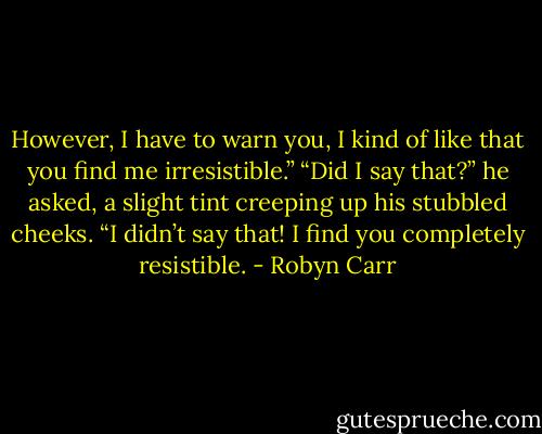 However, I have to warn you, I kind of like that you find me irresistible.”<br />“Did I say that?” he asked, a slight tint creeping up his stubbled cheeks. “I didn’t say that! I find you completely resistible. - Robyn Carr