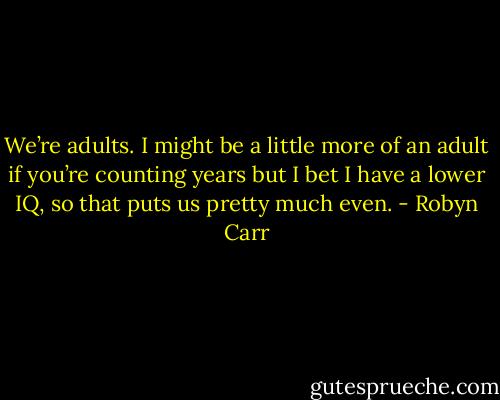 We’re adults. I might be a little more of an adult if you’re counting years but I bet I have a lower IQ, so that puts us pretty much even. - Robyn Carr