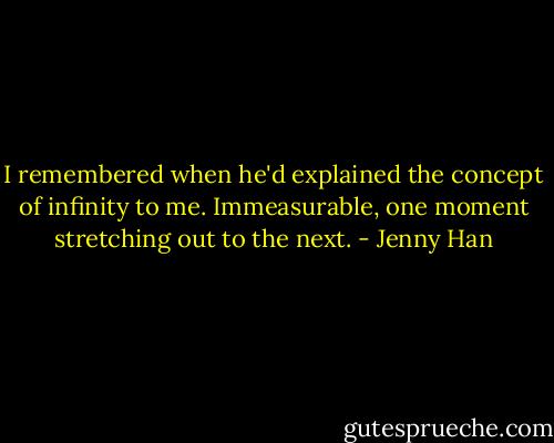 I remembered when he'd explained the concept of infinity to me. Immeasurable, one moment stretching out to the next. - Jenny Han