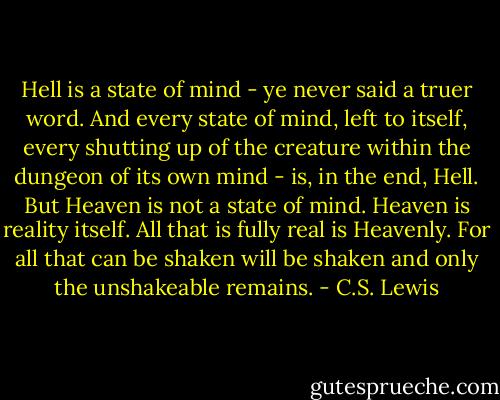 Hell is a state of mind - ye never said a truer word. And every state of mind, left to itself, every shutting up of the creature within the dungeon of its own mind - is, in the end, Hell. But Heaven is not a state of mind. Heaven is reality itself. All that is fully real is Heavenly. For all that can be shaken will be shaken and only the unshakeable remains. - C.S. Lewis