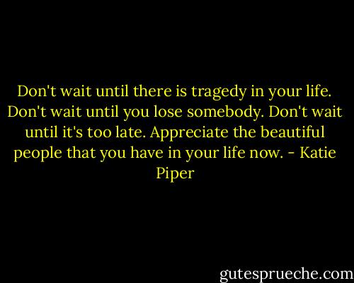 Don't wait until there is tragedy in your life. Don't wait until you lose somebody. Don't wait until it's too late. Appreciate the beautiful people that you have in your life now. - Katie Piper