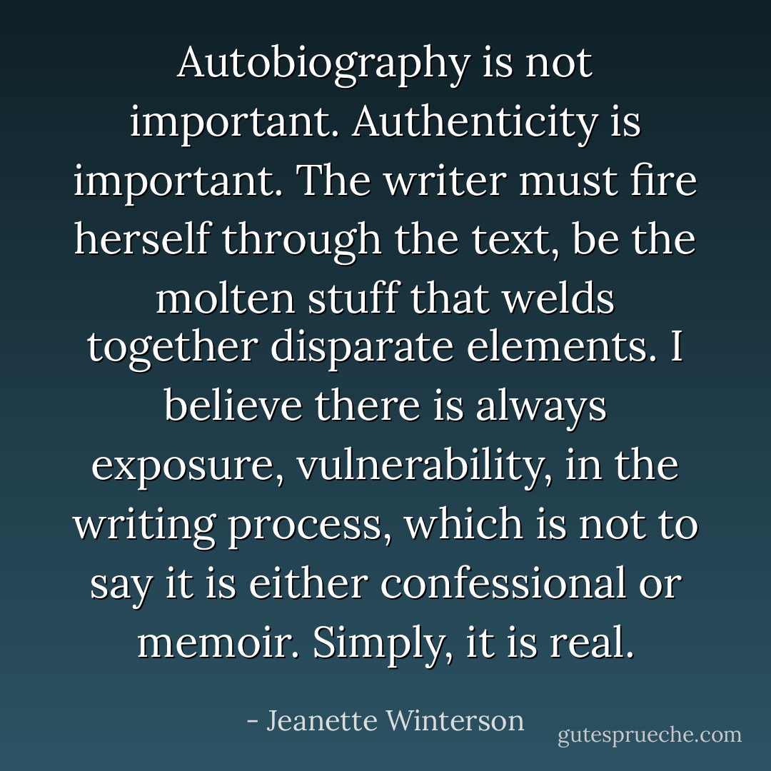 Autobiography is not important. Authenticity is important. The writer must fire herself through the text, be the molten stuff that welds together disparate elements. I believe there is always exposure, vulnerability, in the writing process, which is not to say it is either confessional or memoir. Simply, it is real. - Jeanette Winterson