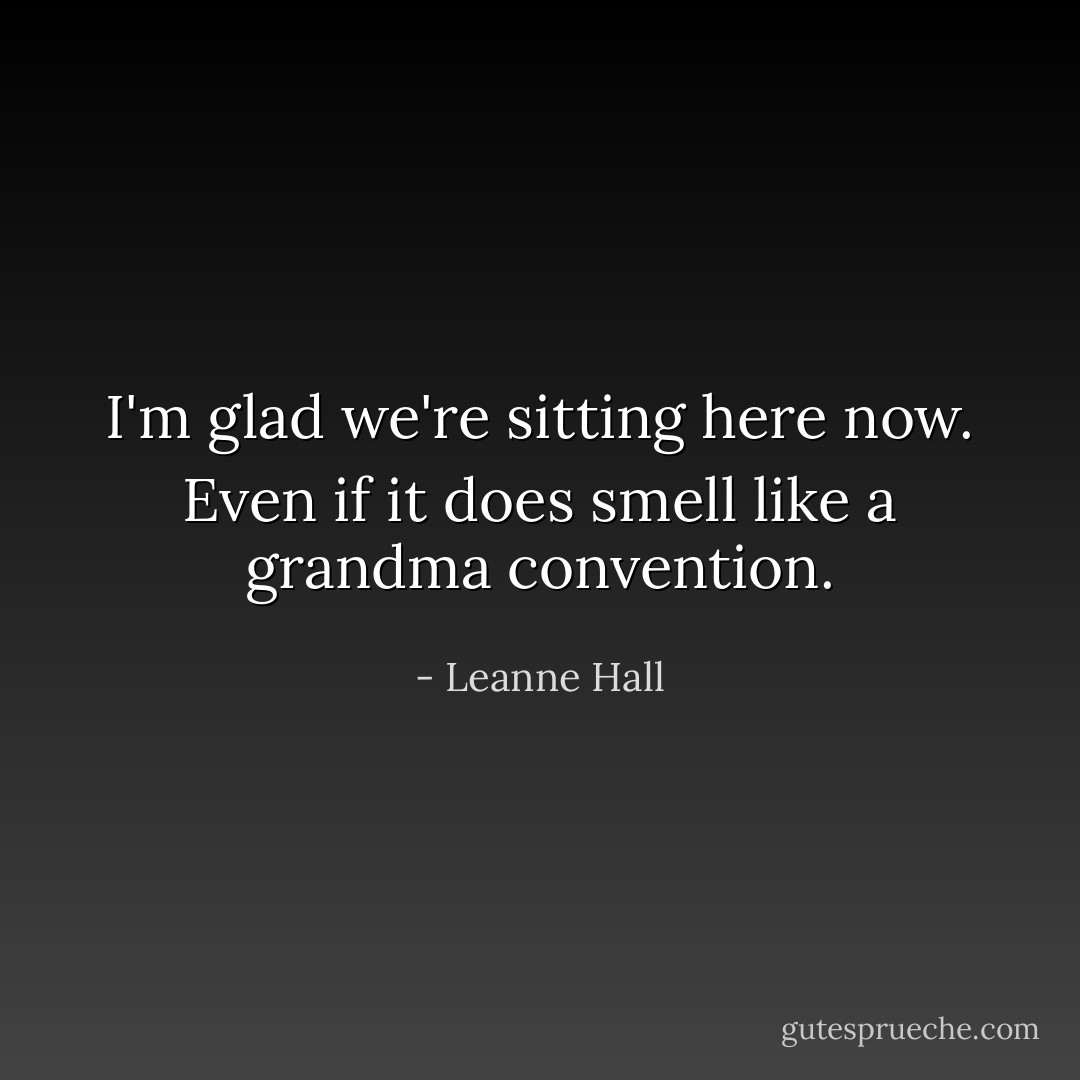 I'm glad we're sitting here now. Even if it does smell like a grandma convention. - Leanne Hall