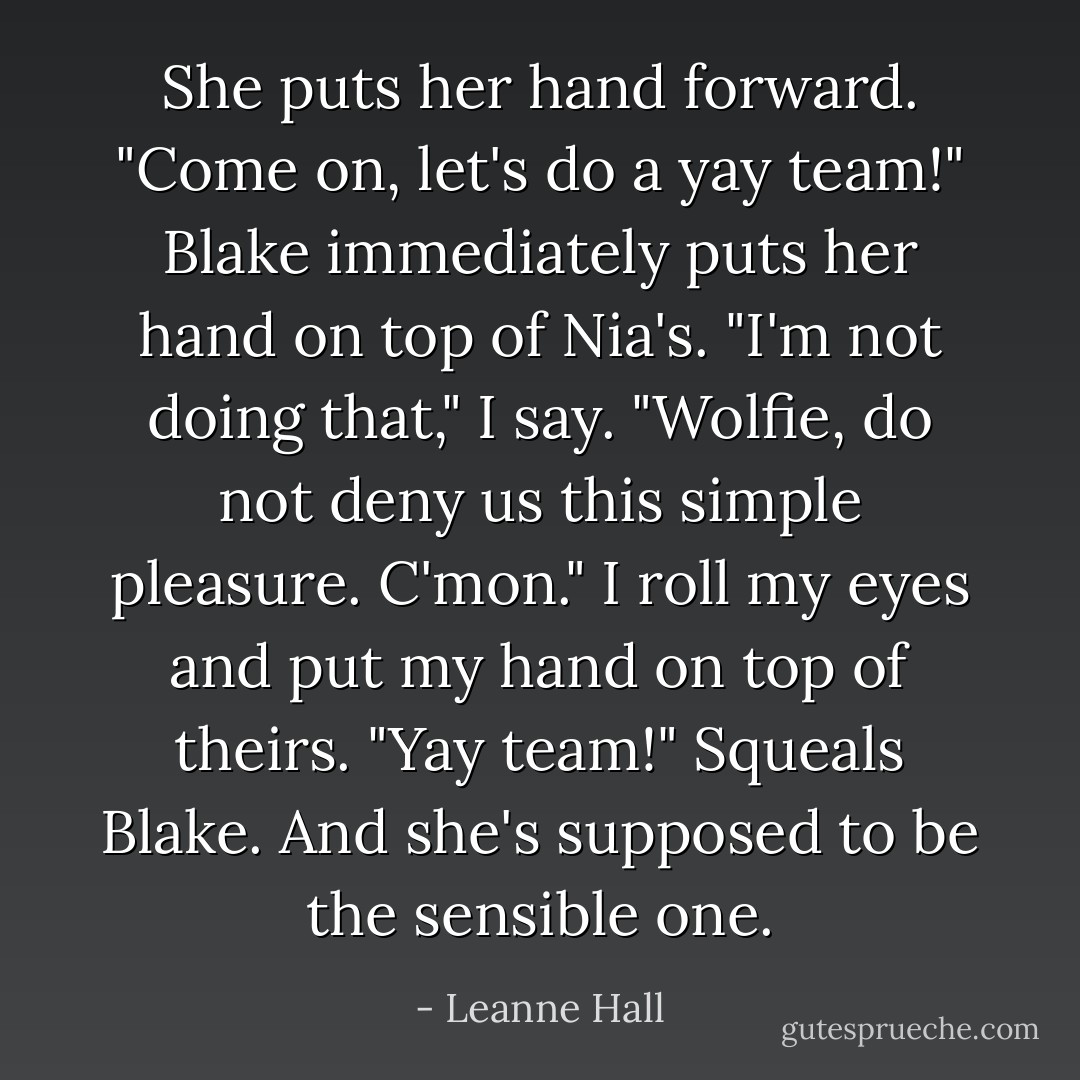 She puts her hand forward. "Come on, let's do a yay team!"<br />Blake immediately puts her hand on top of Nia's.<br />"I'm not doing that," I say.<br />"Wolfie, do not deny us this simple pleasure. C'mon."<br />I roll my eyes and put my hand on top of theirs.<br />"Yay team!" Squeals Blake. And she's supposed to be the sensible one. - Leanne Hall