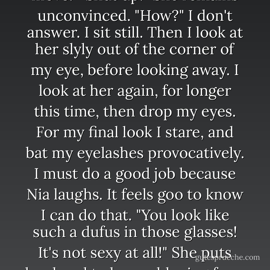 It's like when I first saw you at the Diabetic. I went up to you, but really you made the first move."<br />"Shut up!" She remains unconvinced. "How?"<br />I don't answer. I sit still. Then I look at her slyly out of the corner of my eye, before looking away. I look at her again, for longer this time, then drop my eyes. For my final look I stare, and bat my eyelashes provocatively.<br />I must do a good job because Nia laughs. It feels goo to know I can do that.<br />"You look like such a dufus in those glasses! It's not sexy at all!" She puts her hand to her reddening face. "Oh. Did I really do that?"<br />"It worked, didn't it? - Leanne Hall
