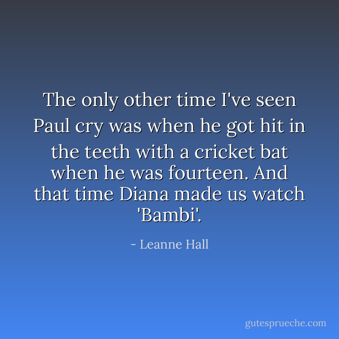 The only other time I've seen Paul cry was when he got hit in the teeth with a cricket bat when he was fourteen. And that time Diana made us watch 'Bambi'. - Leanne Hall