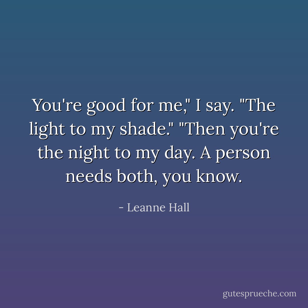 You're good for me," I say. "The light to my shade."<br />"Then you're the night to my day. A person needs both, you know. - Leanne Hall