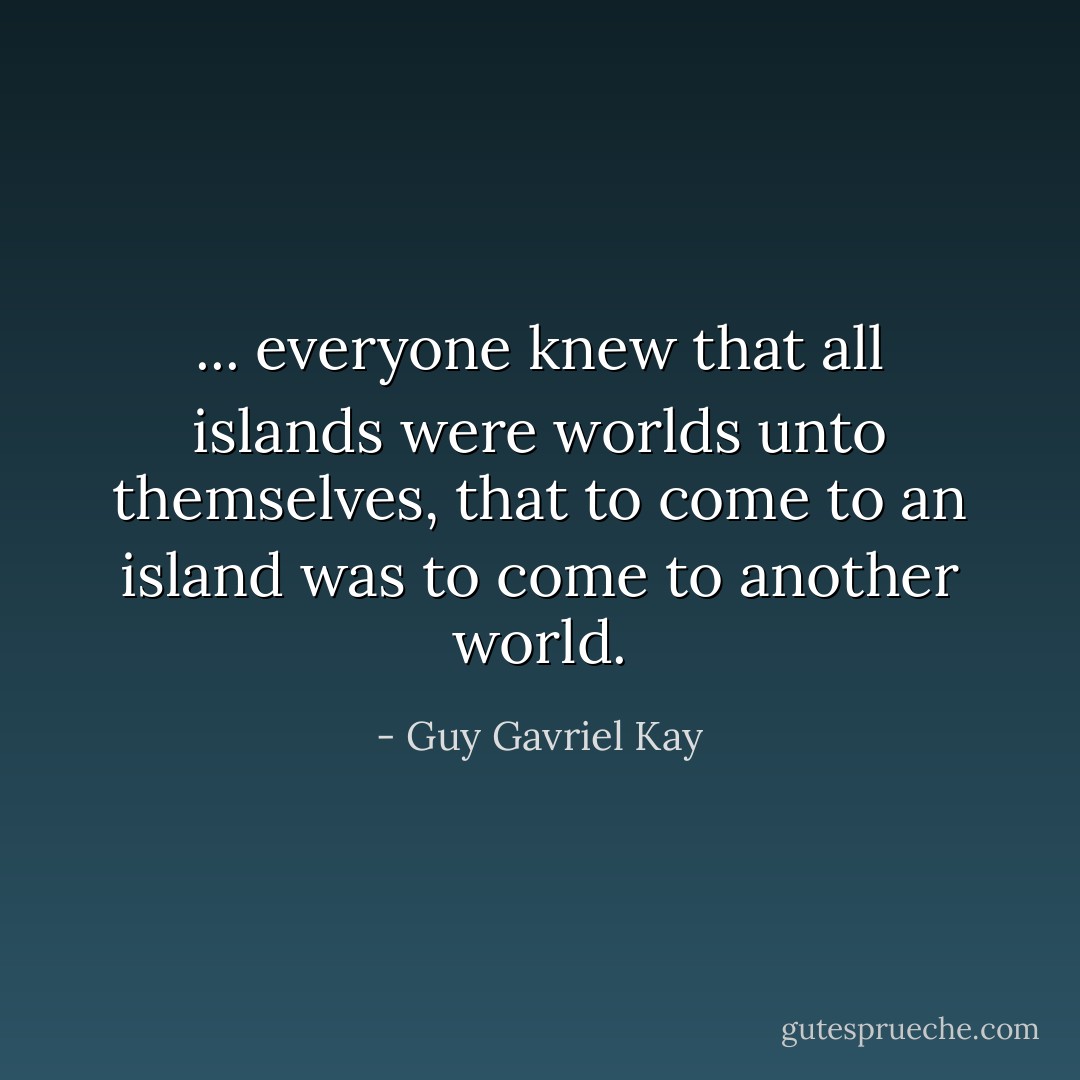... everyone knew that all islands were worlds unto themselves, that to come to an island was to come to another world. - Guy Gavriel Kay