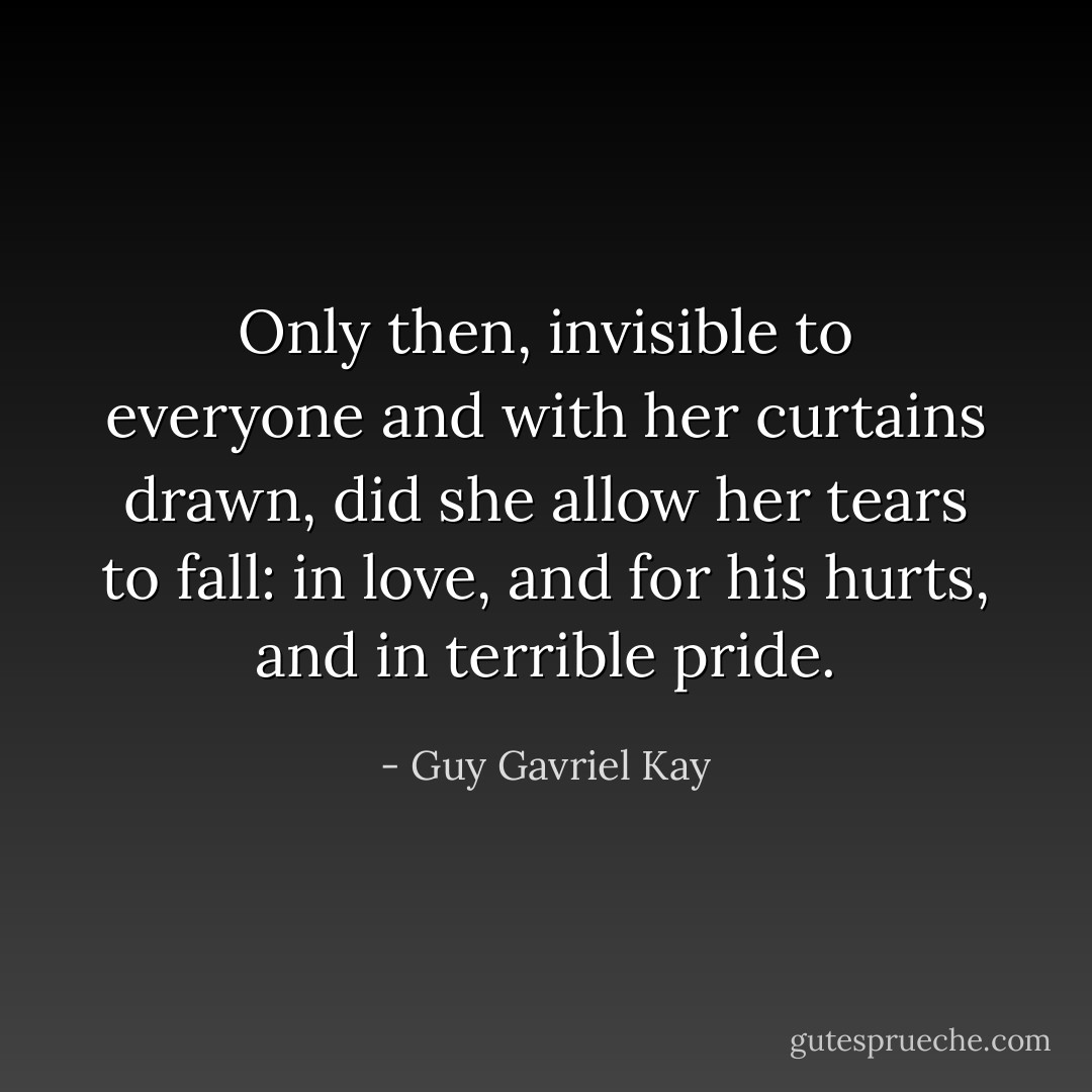 Only then, invisible to everyone and with her curtains drawn, did she allow her tears to fall: in love, and for his hurts, and in terrible pride. - Guy Gavriel Kay