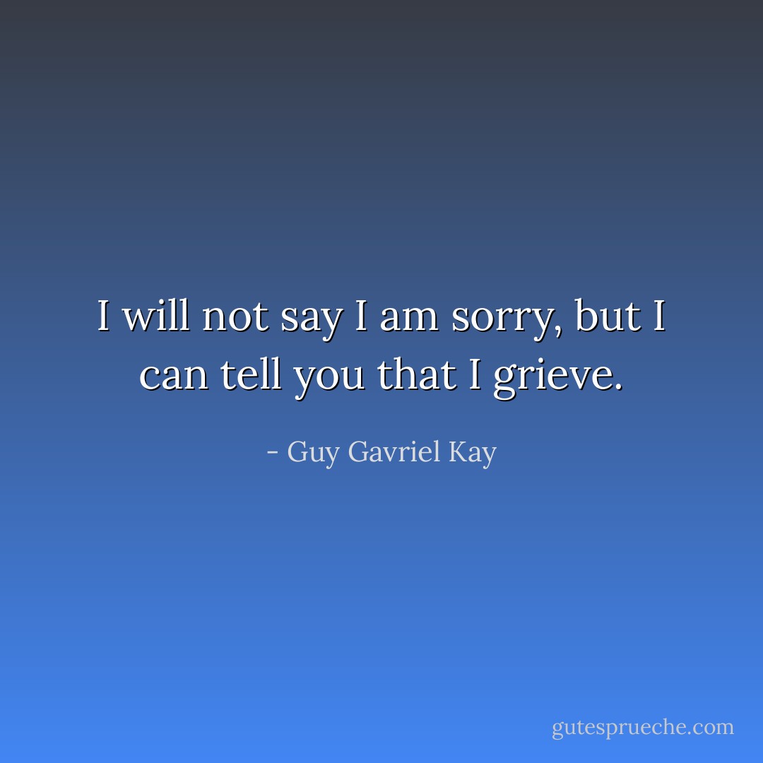 I will not say I am sorry, but I can tell you that I grieve. - Guy Gavriel Kay