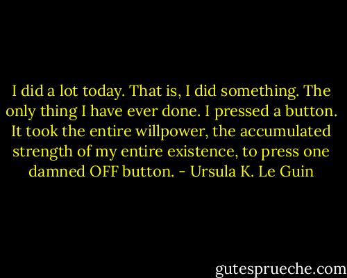 I did a lot today. That is, I did something. The only thing I have ever done. I pressed a button. It took the entire willpower, the accumulated strength of my entire existence, to press one damned OFF button. - Ursula K. Le Guin