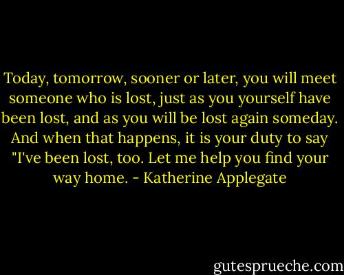 Today, tomorrow, sooner or later, you will meet someone who is lost, just as you yourself have been lost, and as you will be lost again someday. And when that happens, it is your duty to say "I've been lost, too. Let me help you find your way home. - Katherine Applegate