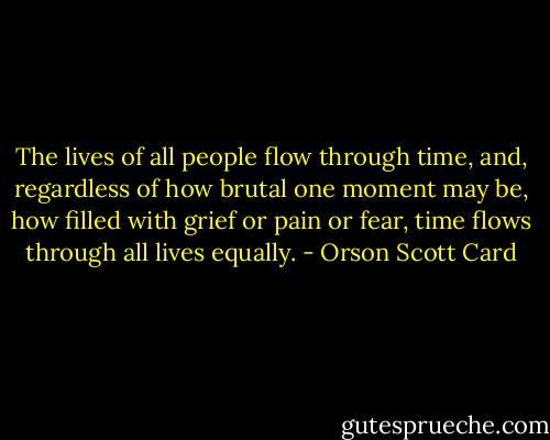 The lives of all people flow through time, and, regardless of how brutal one moment may be, how filled with grief or pain or fear, time flows through all lives equally. - Orson Scott Card