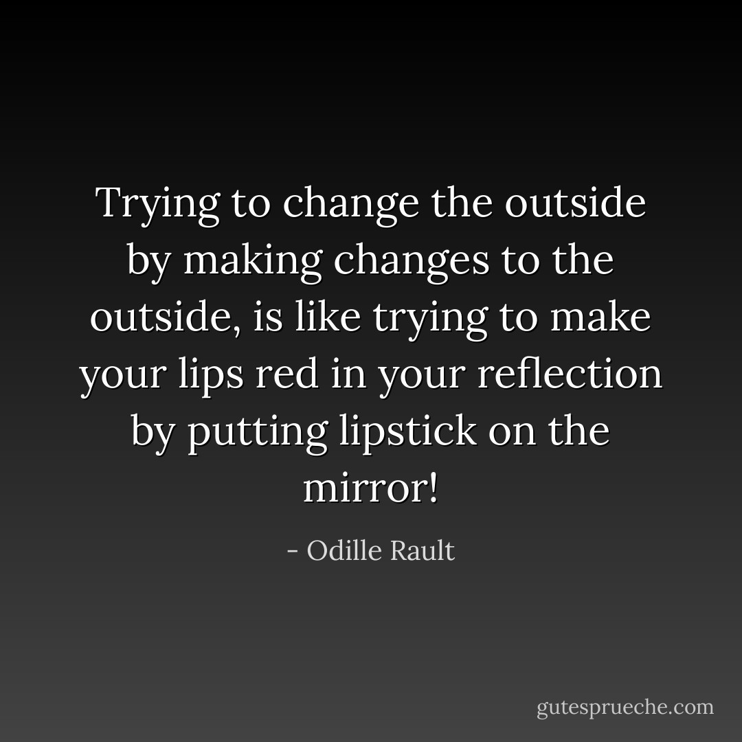Trying to change the outside by making changes to the outside, is like trying to make your lips red in your reflection by putting lipstick on the mirror! - Odille Rault