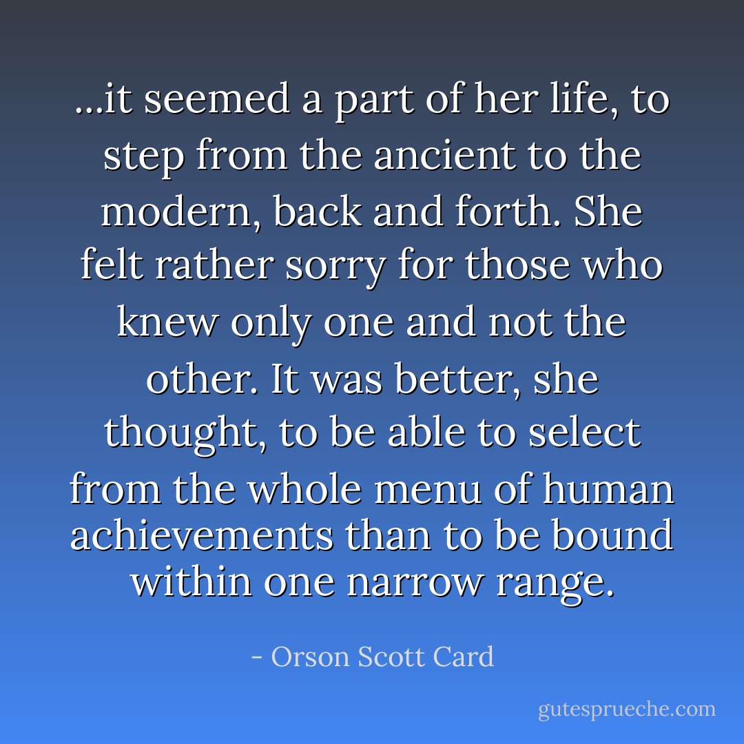 ...it seemed a part of her life, to step from the ancient to the modern, back and forth. She felt rather sorry for those who knew only one and not the other. It was better, she thought, to be able to select from the whole menu of human achievements than to be bound within one narrow range. - Orson Scott Card