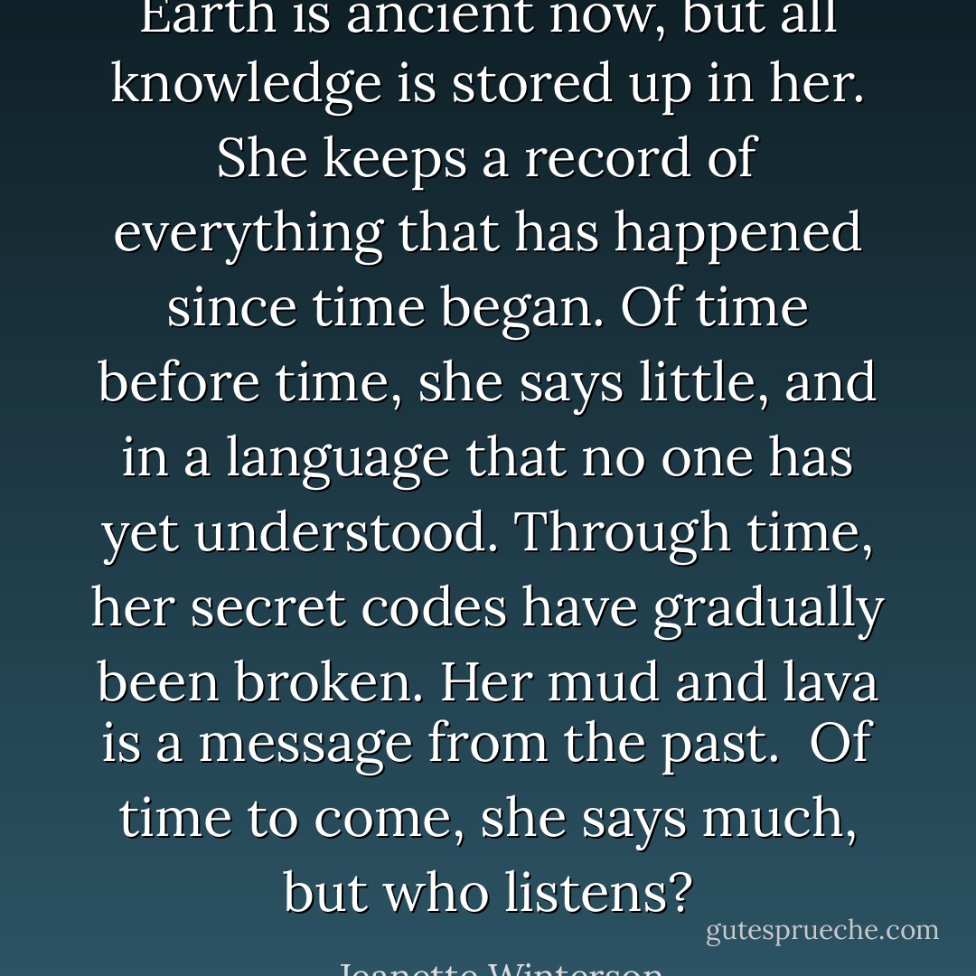 Earth is ancient now, but all knowledge is stored up in her. She keeps a record of everything that has happened since time began. Of time before time, she says little, and in a language that no one has yet understood. Through time, her secret codes have gradually been broken. Her mud and lava is a message from the past.<br /><br />Of time to come, she says much, but who listens? - Jeanette Winterson