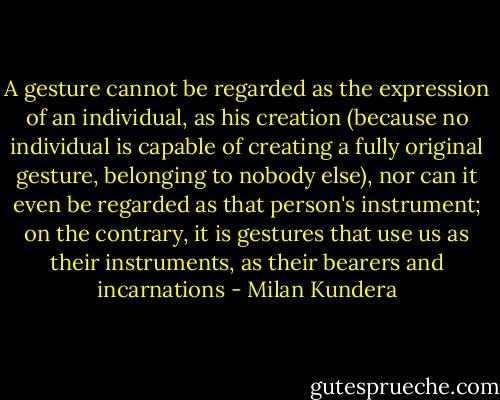A gesture cannot be regarded as the expression of an individual, as his creation (because no individual is capable of creating a fully original gesture, belonging to nobody else), nor can it even be regarded as that person's instrument; on the contrary, it is gestures that use us as their instruments, as their bearers and incarnations - Milan Kundera