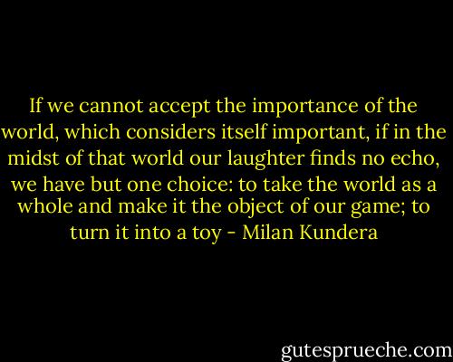 If we cannot accept the importance of the world, which considers itself important, if in the midst of that world our laughter finds no echo, we have but one choice: to take the world as a whole and make it the object of our game; to turn it into a toy - Milan Kundera