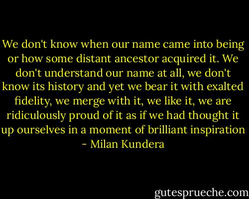 We don't know when our name came into being or how some distant ancestor acquired it. We don't understand our name at all, we don't know its history and yet we bear it with exalted fidelity, we merge with it, we like it, we are ridiculously proud of it as if we had thought it up ourselves in a moment of brilliant inspiration - Milan Kundera