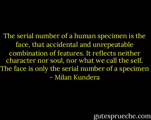 The serial number of a human specimen is the face, that accidental and unrepeatable combination of features. It reflects neither character nor soul, nor what we call the self. The face is only the serial number of a specimen - Milan Kundera