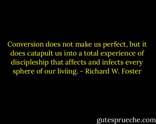 Conversion does not make us perfect, but it does catapult us into a total experience of discipleship that affects and infects every sphere of our liviing. - Richard W. Foster