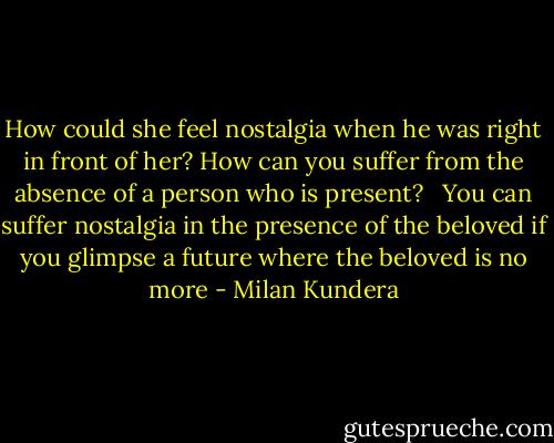 How could she feel nostalgia when he was right in front of her? How can you suffer from the absence of a person who is present? <br /><br />You can suffer nostalgia in the presence of the beloved if you glimpse a future where the beloved is no more - Milan Kundera