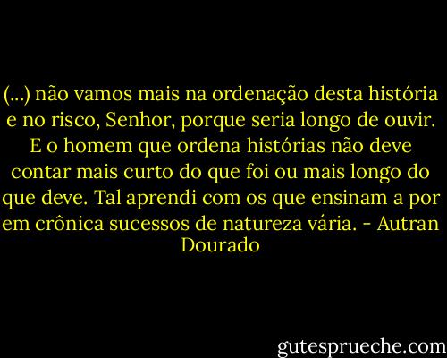 (...) não vamos mais na ordenação desta história e no risco, Senhor, porque seria longo de ouvir. E o homem que ordena histórias não deve contar mais curto do que foi ou mais longo do que deve. Tal aprendi com os que ensinam a por em crônica sucessos de natureza vária. - Autran Dourado