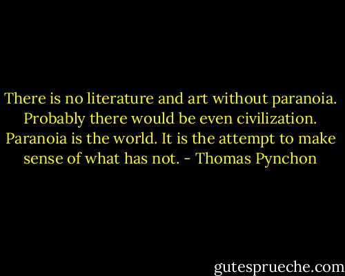 There is no literature and art without paranoia. Probably there would be even civilization. Paranoia is the world. It is the attempt to make sense of what has not. - Thomas Pynchon