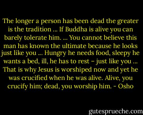 The longer a person has been dead the greater is the tradition ... If Buddha is alive you can barely tolerate him. ... You cannot believe this man has known the ultimate because he looks just like you ... Hungry he needs food, sleepy he wants a bed, ill, he has to rest – just like you ... That is why Jesus is worshiped now and yet he was crucified when he was alive. Alive, you crucify him; dead, you worship him. - Osho