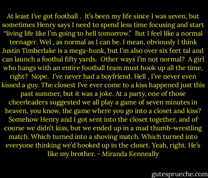 At least I’ve got football .<br /><br />It’s been my life since I was seven, but sometimes Henry says I need to spend less time focusing and start “living life like I’m going to hell tomorrow.”<br /><br />But I feel like a normal teenager. Wel , as normal as I can be. I mean, obviously I think Justin Timberlake is a mega-hunk, but I’m also over six feet tal and can launch a footbal fifty yards.<br /><br />Other ways I’m not normal?<br /><br />A girl who hangs with an entire football team must hook up all the time, right?<br /><br />Nope.<br /><br />I’ve never had a boyfriend. Hell , I’ve never even kissed a guy. The closest I’ve ever come to a kiss happened just this past summer, but it was a joke. At a party, one of those cheerleaders suggested we all play a game of seven minutes in heaven, you know, the game where you go into a closet and kiss? Somehow Henry and I got sent into the closet together, and of course we didn’t kiss, but we ended up in a mad thumb-wrestling match. Which turned into a shoving match. Which turned into everyone thinking we’d hooked up in the closet. Yeah, right. He’s like my brother. - Miranda Kenneally