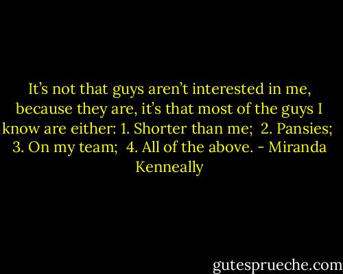 It’s not that guys aren’t interested in me, because they are, it’s that most of the guys I know are either:<br />1. Shorter than me;<br /><br />2. Pansies;<br /><br />3. On my team;<br /><br />4. All of the above. - Miranda Kenneally