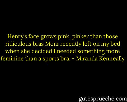 Henry’s face grows pink, pinker than those ridiculous bras Mom recently left on my bed when she decided I needed something more feminine than a sports bra. - Miranda Kenneally