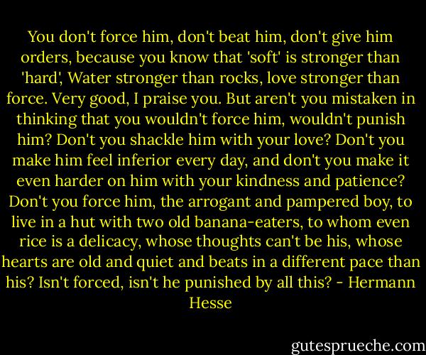 You don't force him, don't beat him, don't give him orders, because you know that 'soft' is stronger than 'hard', Water stronger than rocks, love stronger than force. Very good, I praise you. But aren't you mistaken in thinking that you wouldn't force him, wouldn't punish him? Don't you shackle him with your love? Don't you make him feel inferior every day, and don't you make it even harder on him with your kindness and patience? Don't you force him, the arrogant and pampered boy, to live in a hut with two old banana-eaters, to whom even rice is a delicacy, whose thoughts can't be his, whose hearts are old and quiet and beats in a different pace than his? Isn't forced, isn't he punished by all this? - Hermann Hesse
