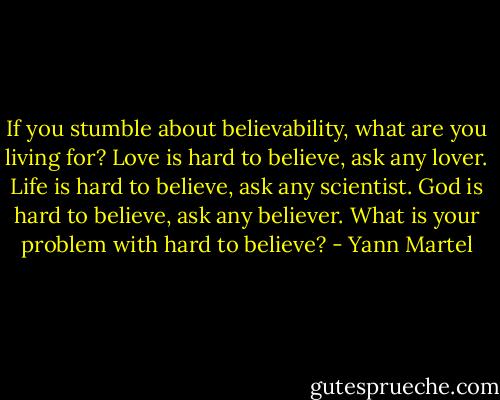 If you stumble about believability, what are you living for? Love is hard to believe, ask any lover. Life is hard to believe, ask any scientist. God is hard to believe, ask any believer. What is your problem with hard to believe? - Yann Martel