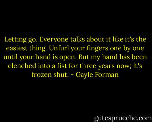 Letting go. Everyone talks about it like it's the easiest thing. Unfurl your fingers one by one until your hand is open. But my hand has been clenched into a fist for three years now; it's frozen shut. - Gayle Forman