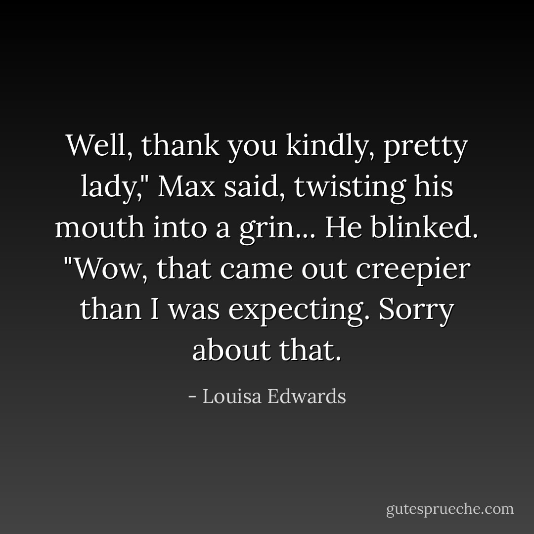 Well, thank you kindly, pretty lady," Max said, twisting his mouth into a grin... He blinked. "Wow, that came out creepier than I was expecting. Sorry about that. - Louisa Edwards