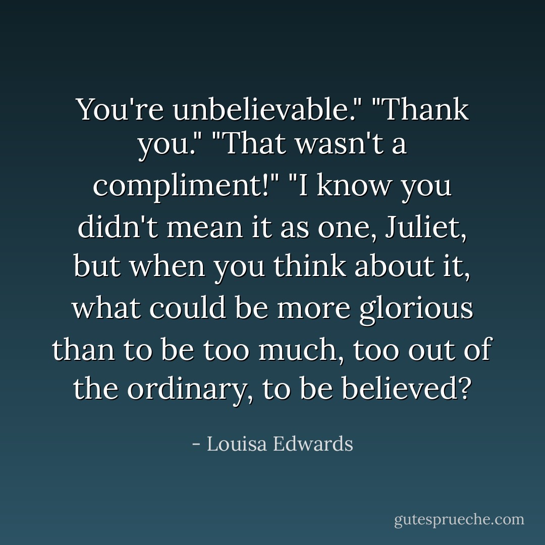 You're unbelievable."<br />"Thank you."<br />"That wasn't a compliment!"<br />"I know you didn't mean it as one, Juliet, but when you think about it, what could be more glorious than to be too much, too out of the ordinary, to be believed? - Louisa Edwards