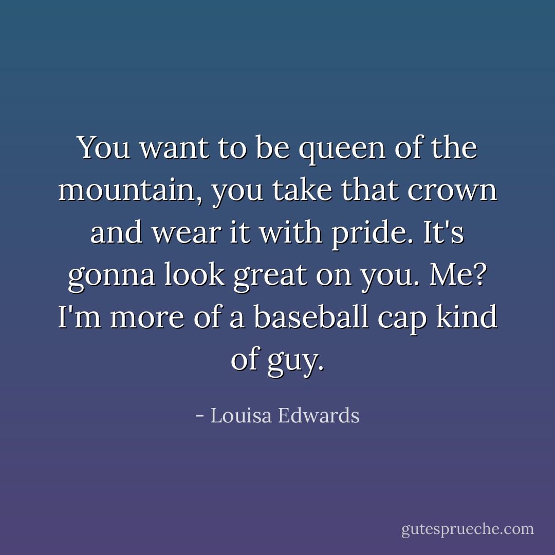 You want to be queen of the mountain, you take that crown and wear it with pride. It's gonna look great on you. Me? I'm more of a baseball cap kind of guy. - Louisa Edwards