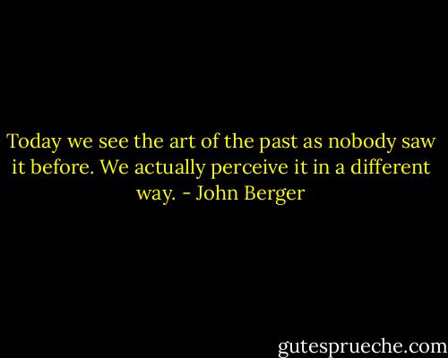 Today we see the art of the past as nobody saw it before. We actually perceive it in a different way. - John Berger
