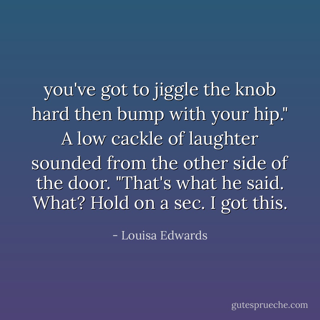 you've got to jiggle the knob hard then bump with your hip."<br />A low cackle of laughter sounded from the other side of the door. "That's what he said. What? Hold on a sec. I got this. - Louisa Edwards