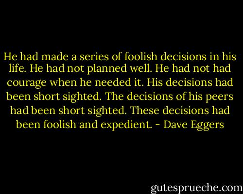 He had made a series of foolish decisions in his life. He had not planned well. He had not had courage when he needed it. His decisions had been short sighted. The decisions of his peers had been short sighted. These decisions had been foolish and expedient. - Dave Eggers