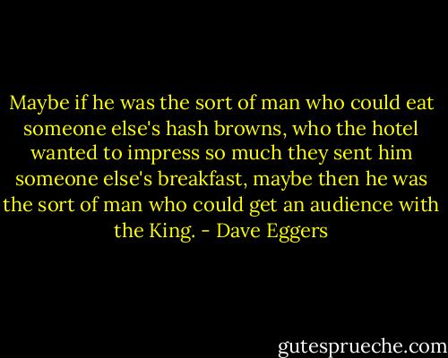 Maybe if he was the sort of man who could eat someone else's hash browns, who the hotel wanted to impress so much they sent him someone else's breakfast, maybe then he was the sort of man who could get an audience with the King. - Dave Eggers