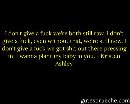 I don't give a fuck we're both still raw. I don't give a fuck, even without that, we're still new. I don't give a fuck we got shit out there pressing in; I wanna plant my baby in you. - Kristen Ashley