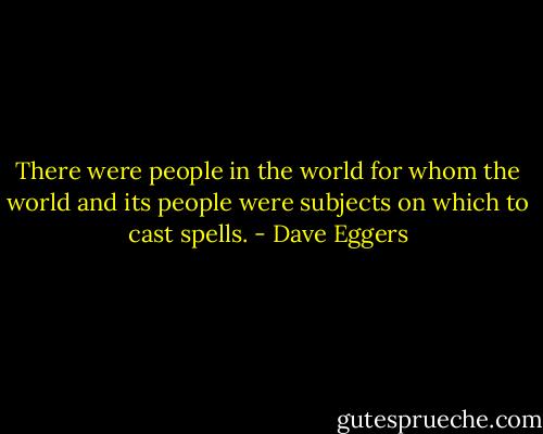 There were people in the world for whom the world and its people were subjects on which to cast spells. - Dave Eggers