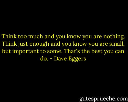 Think too much and you know you are nothing. Think just enough and you know you are small, but important to some. That's the best you can do. - Dave Eggers
