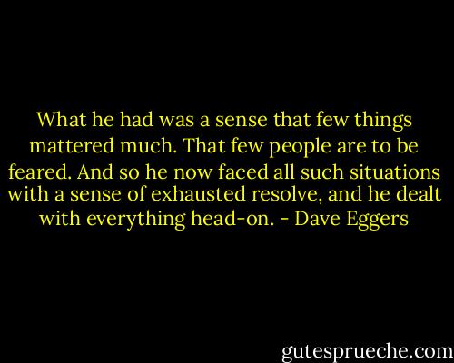 What he had was a sense that few things mattered much. That few people are to be feared. And so he now faced all such situations with a sense of exhausted resolve, and he dealt with everything head-on. - Dave Eggers