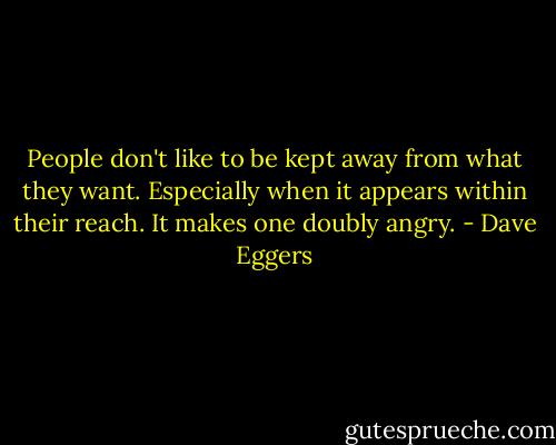 People don't like to be kept away from what they want. Especially when it appears within their reach. It makes one doubly angry. - Dave Eggers